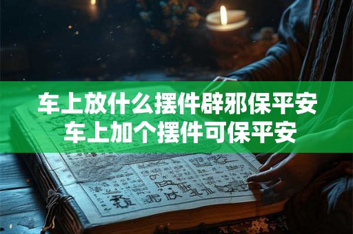 车上放什么摆件辟邪保平安 车上加个摆件可保平安