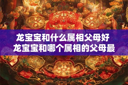 龙宝宝和什么属相父母好 龙宝宝和哪个属相的父母最佳 龙宝宝和什么属相父母好 龙宝宝和哪个属相的父母最佳