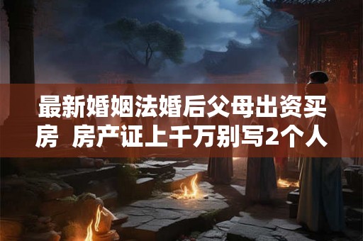 最新婚姻法婚后父母出资买房  房产证上千万别写2个人名字