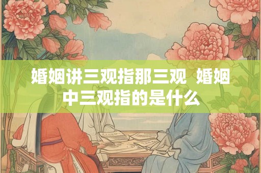 婚姻讲三观指那三观  婚姻中三观指的是什么