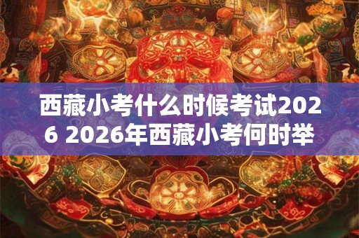 西藏小考什么时候考试2026 2026年西藏小考何时举行