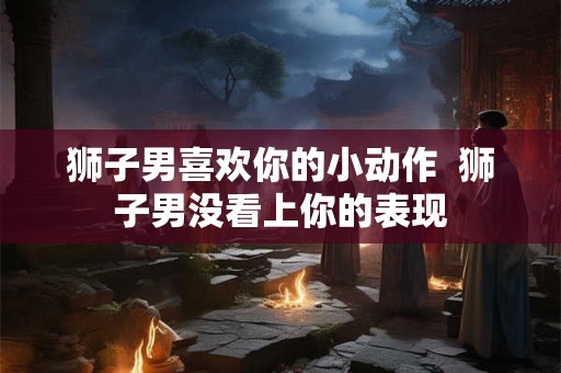 狮子男喜欢你的小动作  狮子男没看上你的表现