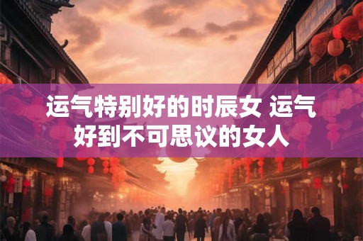 运气特别好的时辰女 运气好到不可思议的女人