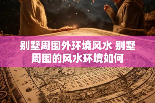 别墅周围外环境风水 别墅周围的风水环境如何 别墅周围外环境风水 别墅周围的风水环境如何