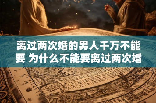 离过两次婚的男人千万不能要 为什么不能要离过两次婚的男人