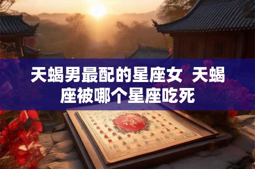 天蝎男最配的星座女  天蝎座被哪个星座吃死