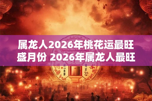 属龙人2026年桃花运最旺盛月份 2026年属龙人最旺桃花月是什么