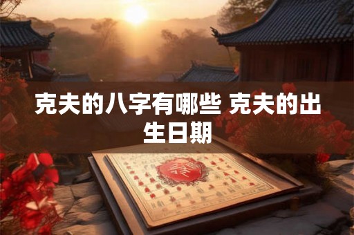克夫的八字有哪些 克夫的出生日期 克夫的八字有哪些 克夫的出生日期