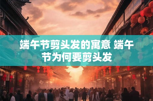端午节剪头发的寓意 端午节为何要剪头发