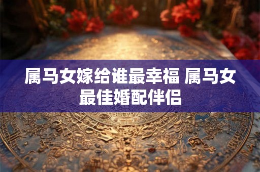 属马女嫁给谁最幸福 属马女最佳婚配伴侣 属马女嫁给谁最幸福 属马女最佳婚配伴侣