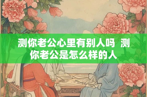 测你老公心里有别人吗 测你老公是怎么样的人 测你老公心里有别人吗 测你老公是怎么样的人