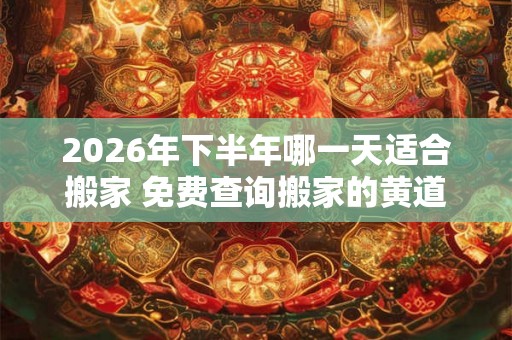 2026年下半年哪一天适合搬家 免费查询搬家的黄道吉日