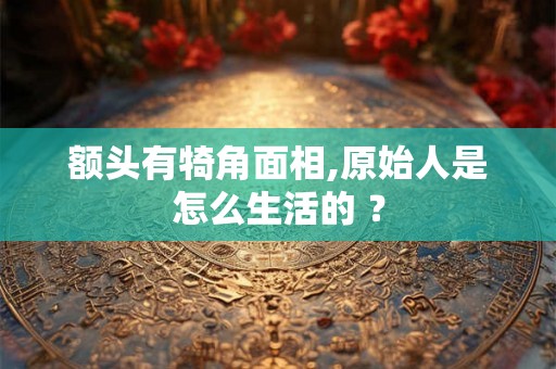 额头有犄角面相,原始人是怎么生活的 ？