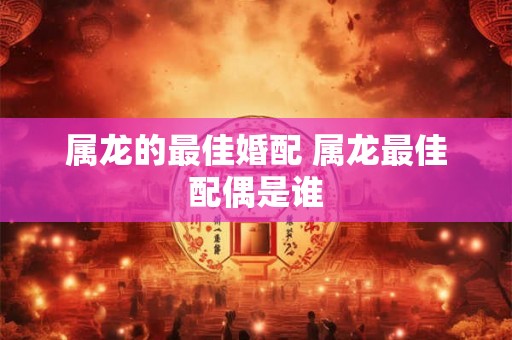 属龙的最佳婚配 属龙最佳配偶是谁