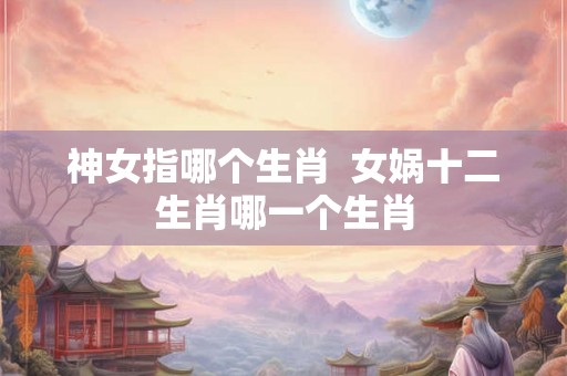 神女指哪个生肖 女娲十二生肖哪一个生肖 神女指哪个生肖 女娲十二生肖哪一个生肖