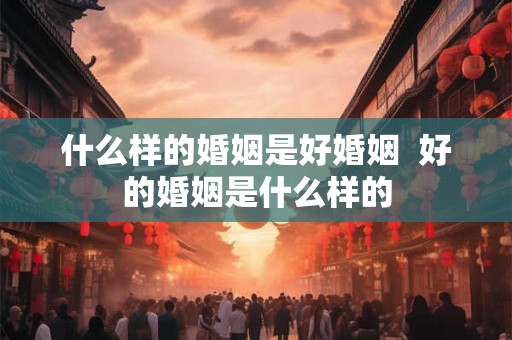 什么样的婚姻是好婚姻  好的婚姻是什么样的