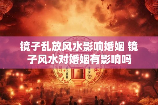 镜子乱放风水影响婚姻 镜子风水对婚姻有影响吗