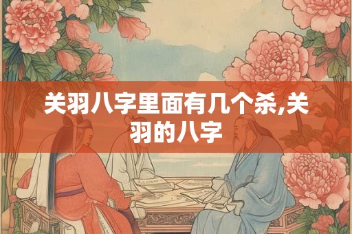 关羽八字里面有几个杀,关羽的八字