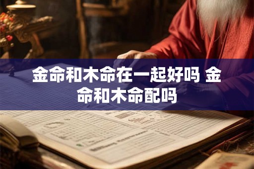 金命和木命在一起好吗 金命和木命配吗 金命和木命在一起好吗 金命和木命配吗