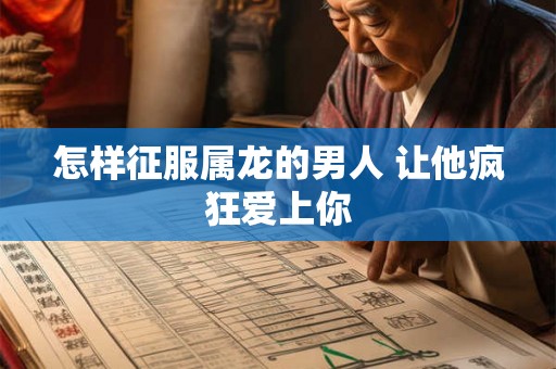 怎样征服属龙的男人 让他疯狂爱上你 怎样征服属龙的男人 让他疯狂爱上你