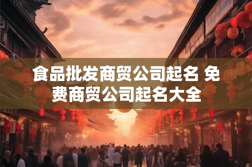 食品批发商贸公司起名 免费商贸公司起名大全 食品批发商贸公司起名 免费商贸公司起名大全