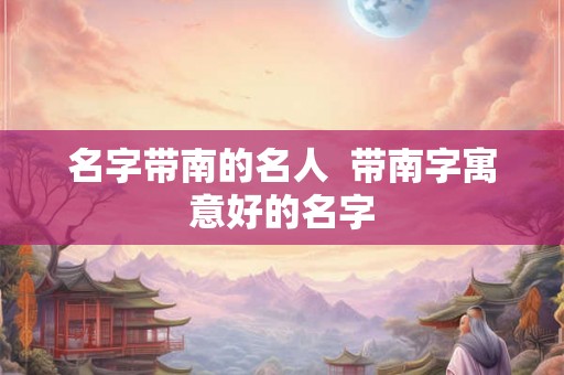 名字带南的名人  带南字寓意好的名字