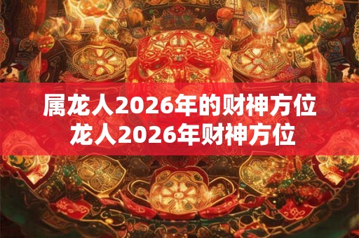 属龙人2026年的财神方位 龙人2026年财神方位 属龙人2026年的财神方位 龙人2026年财神方位