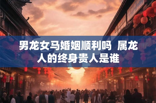男龙女马婚姻顺利吗  属龙人的终身贵人是谁