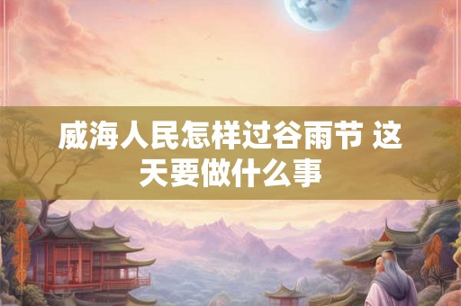 威海人民怎样过谷雨节 这天要做什么事 威海人民怎样过谷雨节 这天要做什么事