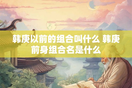 韩庚以前的组合叫什么 韩庚前身组合名是什么