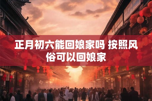 正月初六能回娘家吗 按照风俗可以回娘家