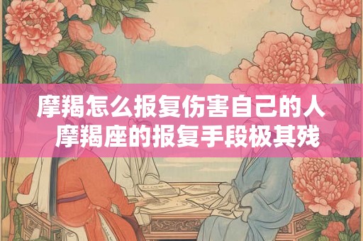 摩羯怎么报复伤害自己的人  摩羯座的报复手段极其残忍