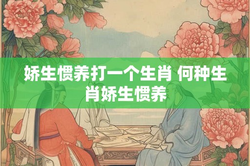 娇生惯养打一个生肖 何种生肖娇生惯养