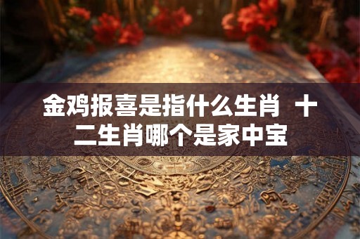 金鸡报喜是指什么生肖 十二生肖哪个是家中宝 金鸡报喜是指什么生肖 十二生肖哪个是家中宝