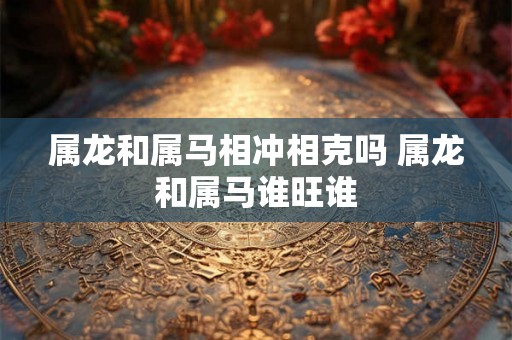 属龙和属马相冲相克吗 属龙和属马谁旺谁