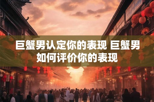 巨蟹男认定你的表现 巨蟹男如何评价你的表现 巨蟹男认定你的表现 巨蟹男如何评价你的表现