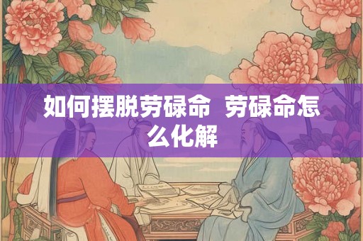 如何摆脱劳碌命  劳碌命怎么化解