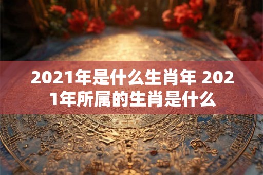 2021年是什么生肖年 2021年所属的生肖是什么