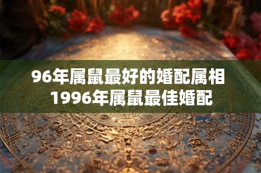 96年属鼠最好的婚配属相 1996年属鼠最佳婚配