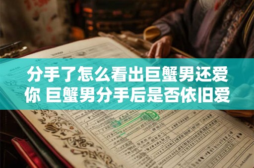 分手了怎么看出巨蟹男还爱你 巨蟹男分手后是否依旧爱你