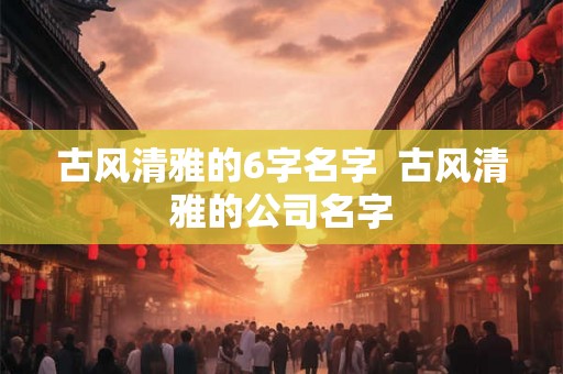 古风清雅的6字名字 古风清雅的公司名字 古风清雅的6字名字 古风清雅的公司名字