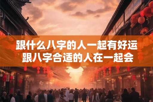跟什么八字的人一起有好运 跟八字合适的人在一起会有好运吗
