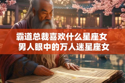 霸道总裁喜欢什么星座女  男人眼中的万人迷星座女