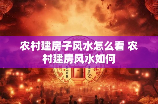 农村建房子风水怎么看 农村建房风水如何