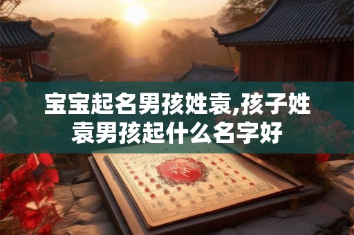 宝宝起名男孩姓袁,孩子姓袁男孩起什么名字好 宝宝起名男孩姓袁,孩子姓袁男孩起什么名字好