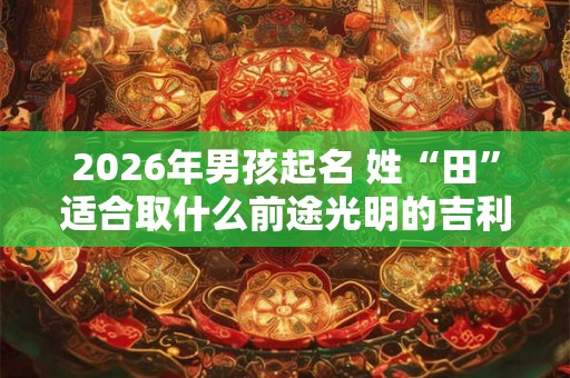 2026年男孩起名 姓“田”适合取什么前途光明的吉利名字