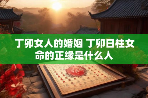 丁卯女人的婚姻 丁卯日柱女命的正缘是什么人