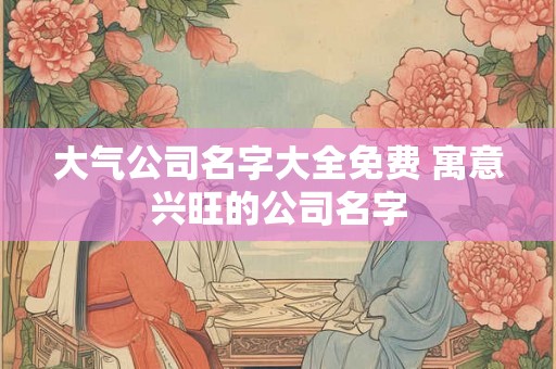 大气公司名字大全免费 寓意兴旺的公司名字