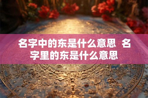 名字中的东是什么意思 名字里的东是什么意思 名字中的东是什么意思 名字里的东是什么意思