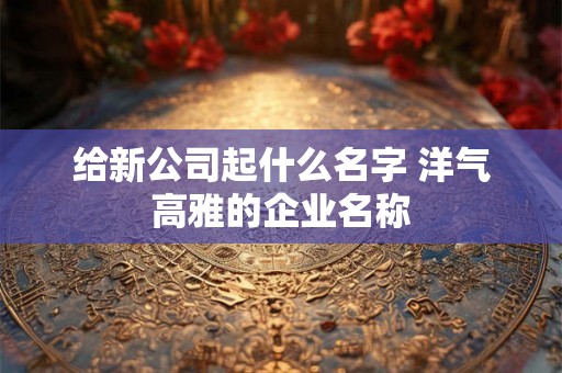 给新公司起什么名字 洋气高雅的企业名称